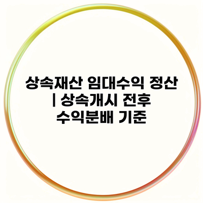 상속재산 임대수익 정산 | 상속개시 전후 수익분배 기준